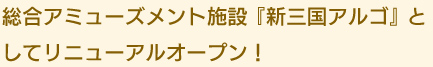 総合アミューズメント施設『新三国アルゴ』と
してリニューアルオープン！
