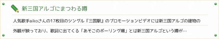 新三国アルゴにまつわる噂
人気歌手aikoさんの17枚目のシングル『三国駅』のプロモーションビデオには新三国アルゴの建物の
外観が映っており、歌詞に出てくる「あそこのボーリング場」とは新三国アルゴという噂が…


