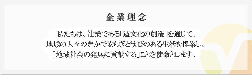 企業理念
私たちは、社業である「遊文化の創造」を通して、
地域の人々の豊かで安らぎと歓びのある生活を提案し、
「地域社会の発展に貢献する」ことを使命とします。