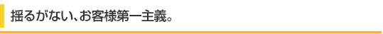 揺るがない､お客様第一主義｡