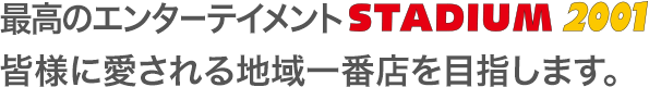 最高のエンターテイメントStadium2001 皆様に愛される地域一番店を目指します。